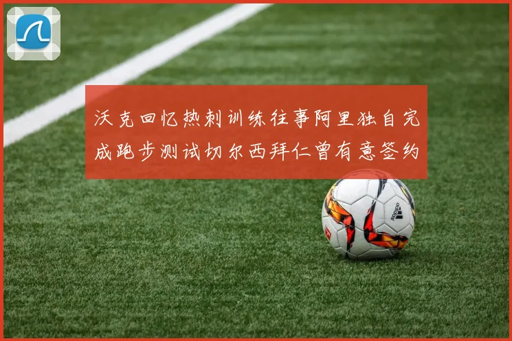 沃克回忆热刺训练往事阿里独自完成跑步测试切尔西拜仁曾有意签约我