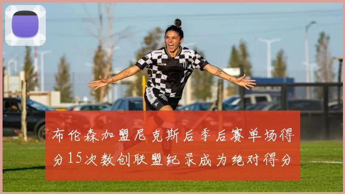 布伦森加盟尼克斯后季后赛单场得分15次数创联盟纪录成为绝对得分王