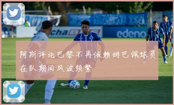 阿斯评论巴黎不再依赖姆巴佩球员在队期间风波频繁