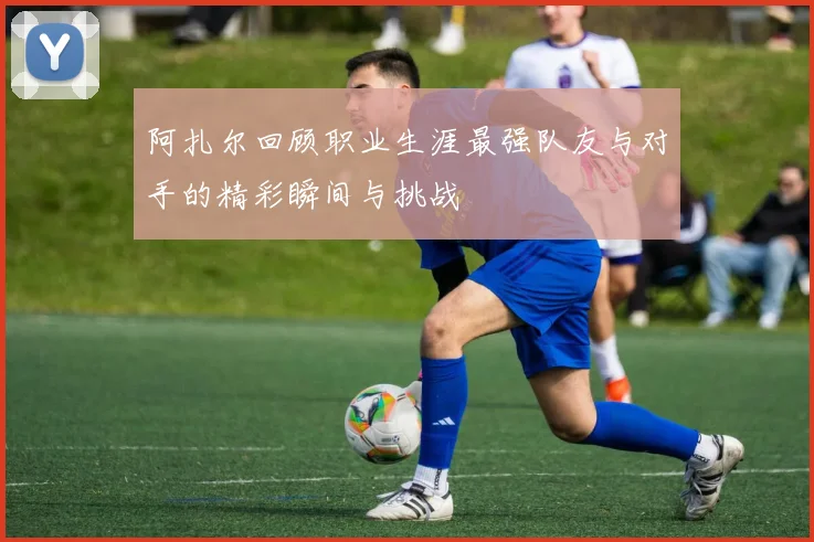 阿扎尔回顾职业生涯最强队友与对手的精彩瞬间与挑战