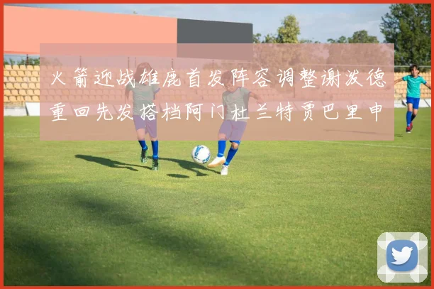火箭迎战雄鹿首发阵容调整谢泼德重回先发搭档阿门杜兰特贾巴里申京