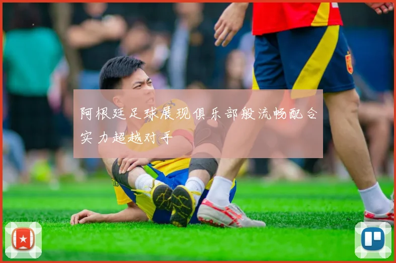 阿根廷足球展现俱乐部般流畅配合实力超越对手