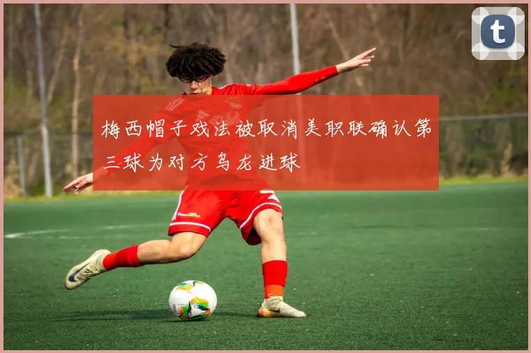 梅西帽子戏法被取消美职联确认第三球为对方乌龙进球