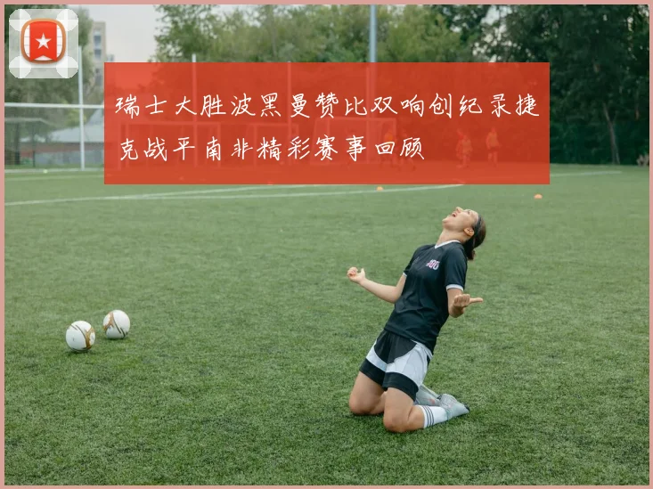 瑞士大胜波黑曼赞比双响创纪录捷克战平南非精彩赛事回顾