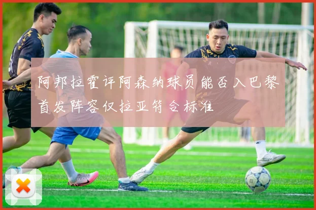 阿邦拉霍评阿森纳球员能否入巴黎首发阵容仅拉亚符合标准