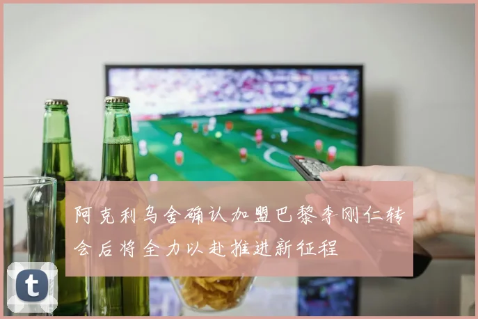 阿克利乌舍确认加盟巴黎李刚仁转会后将全力以赴推进新征程