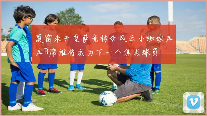 夏窗未开皇萨竞转会风云小蜘蛛库库B席谁将成为下一个焦点球员