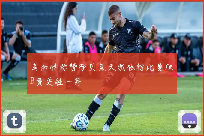 乌加特称赞登贝莱天赋独特比曼联B费更胜一筹