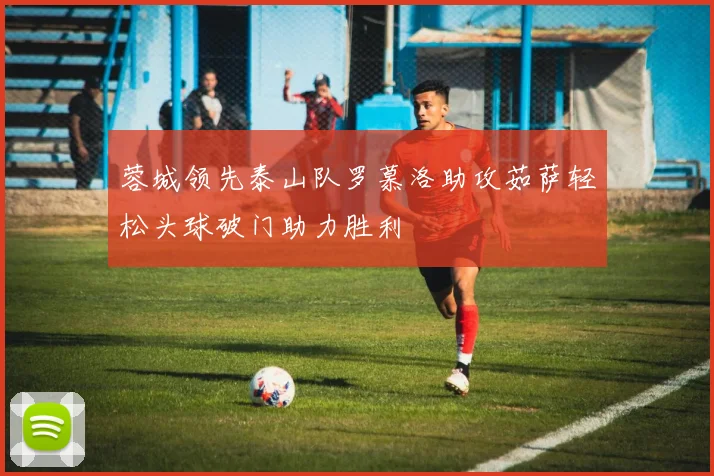 蓉城领先泰山队罗慕洛助攻茹萨轻松头球破门助力胜利