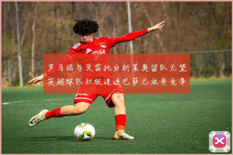 罗马诺与莫雷托分析莱奥留队无望英超球队积极追逐巴萨已放弃竞争
