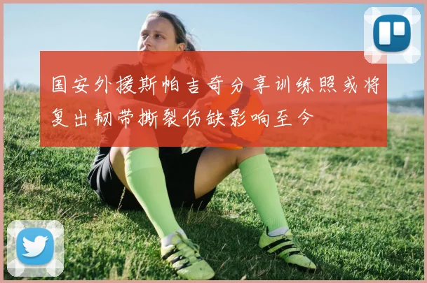 国安外援斯帕吉奇分享训练照或将复出韧带撕裂伤缺影响至今