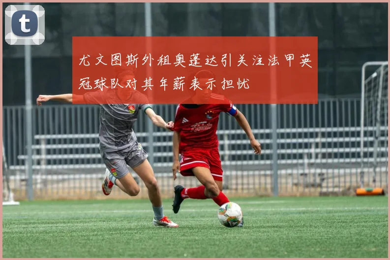 尤文图斯外租奥蓬达引关注法甲英冠球队对其年薪表示担忧