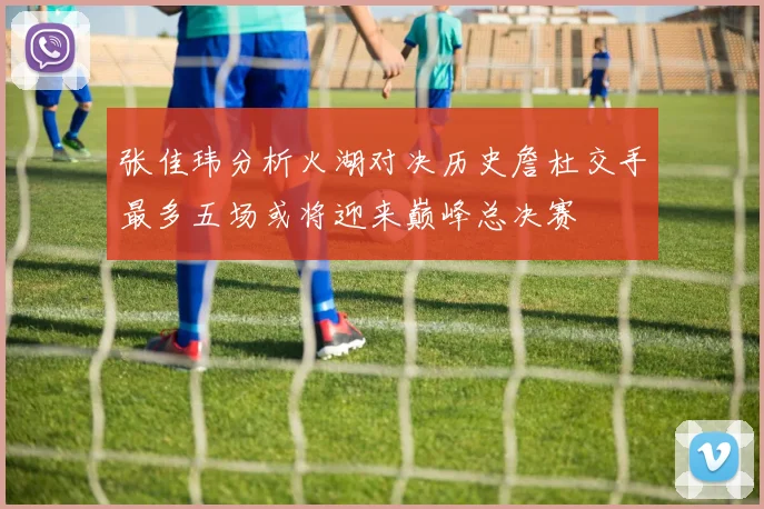 张佳玮分析火湖对决历史詹杜交手最多五场或将迎来巅峰总决赛