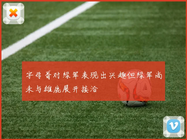 字母哥对绿军表现出兴趣但绿军尚未与雄鹿展开接洽