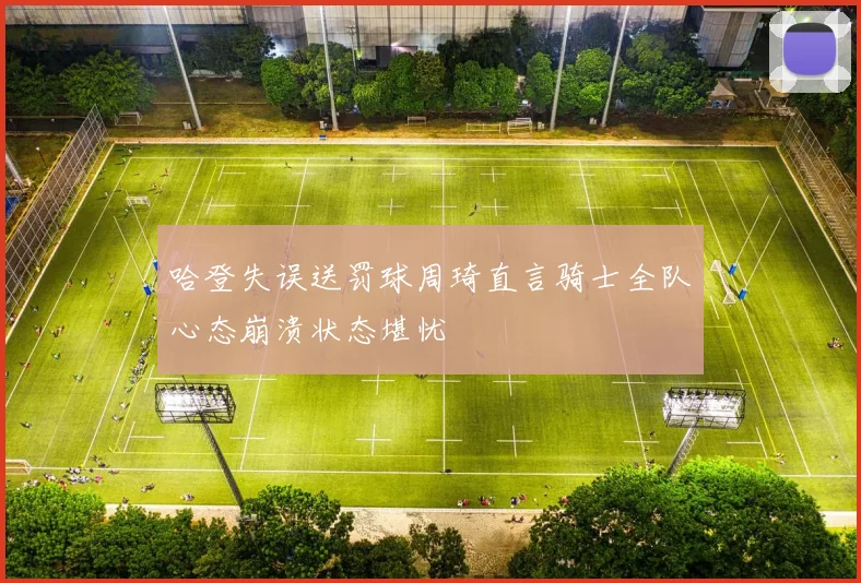 哈登失误送罚球周琦直言骑士全队心态崩溃状态堪忧