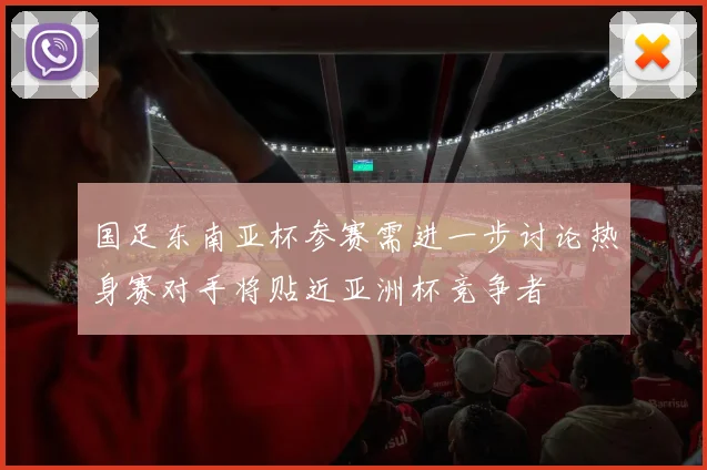国足东南亚杯参赛需进一步讨论热身赛对手将贴近亚洲杯竞争者