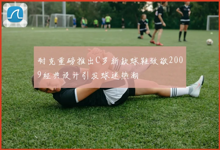 耐克重磅推出C罗新款球鞋致敬2009经典设计引发球迷热潮
