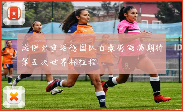 诺伊尔重返德国队自豪感满满期待第五次世界杯征程