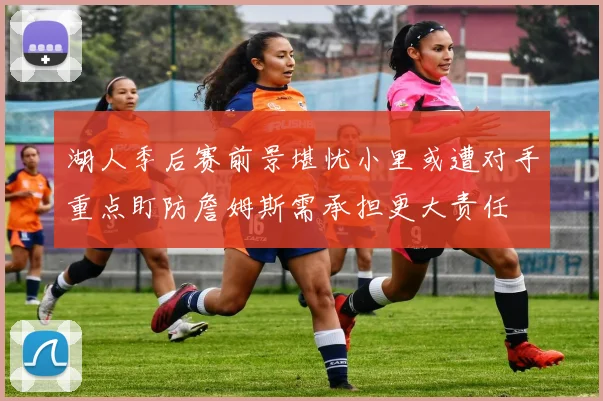 湖人季后赛前景堪忧小里或遭对手重点盯防詹姆斯需承担更大责任