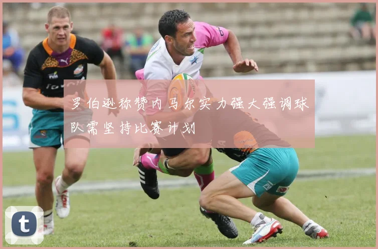 罗伯逊称赞内马尔实力强大强调球队需坚持比赛计划