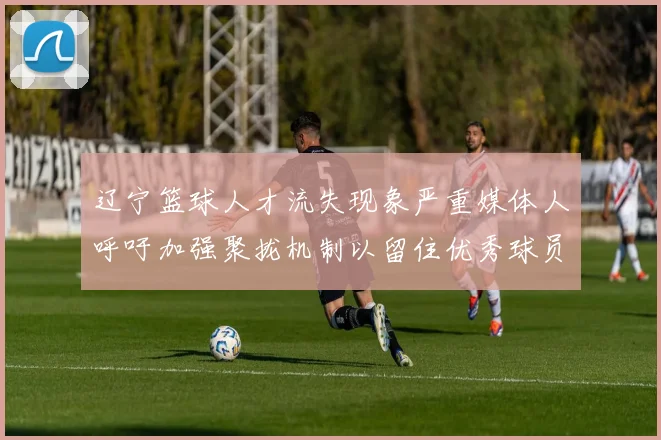 辽宁篮球人才流失现象严重媒体人呼吁加强聚拢机制以留住优秀球员