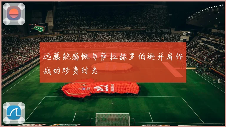 远藤航感慨与萨拉赫罗伯逊并肩作战的珍贵时光