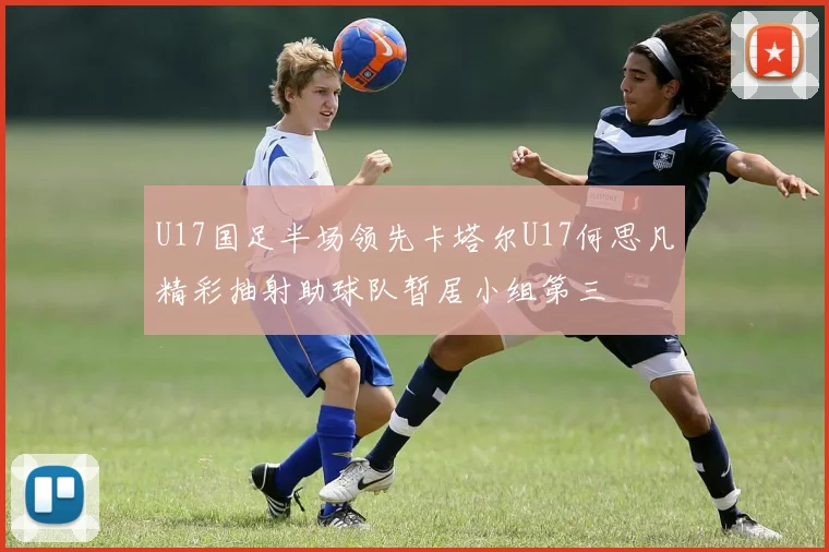 U17国足半场领先卡塔尔U17何思凡精彩抽射助球队暂居小组第三
